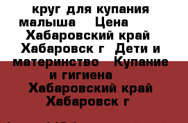 круг для купания малыша  › Цена ­ 50 - Хабаровский край, Хабаровск г. Дети и материнство » Купание и гигиена   . Хабаровский край,Хабаровск г.